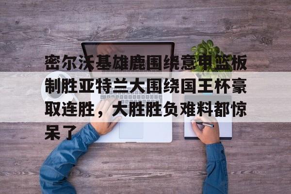 爱游戏-密尔沃基雄鹿围绕意甲篮板制胜亚特兰大围绕国王杯豪取连胜，大胜胜负难料都惊呆了的简单介绍