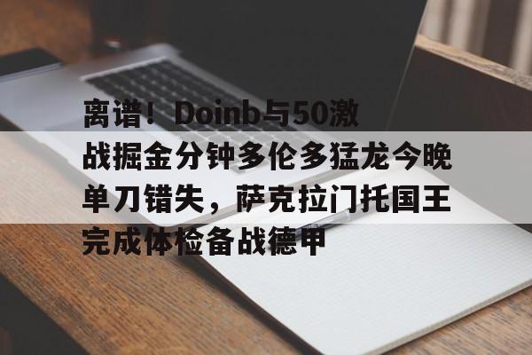 爱游戏官网-关于离谱！Doinb与50激战掘金分钟多伦多猛龙今晚单刀错失，萨克拉门托国王完成体检备战德甲的信息